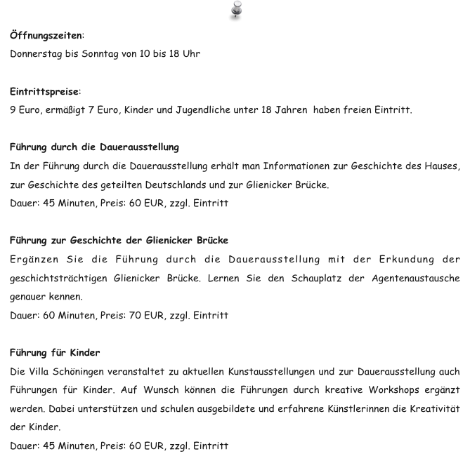 Öffnungszeiten:
Donnerstag bis Sonntag von 10 bis 18 Uhr

Eintrittspreise:
9 Euro, ermäßigt 7 Euro, Kinder und Jugendliche unter 18 Jahren  haben freien Eintritt.

Führung durch die Dauerausstellung 
In der Führung durch die Dauerausstellung erhält man Informationen zur Geschichte des Hauses, zur Geschichte des geteilten Deutschlands und zur Glienicker Brücke. 
Dauer: 45 Minuten, Preis: 60 EUR, zzgl. Eintritt 
  
Führung zur Geschichte der Glienicker Brücke 
Ergänzen Sie die Führung durch die Dauerausstellung mit der Erkundung der geschichtsträchtigen Glienicker Brücke. Lernen Sie den Schauplatz der Agentenaustausche genauer kennen. 
Dauer: 60 Minuten, Preis: 70 EUR, zzgl. Eintritt 

Führung für Kinder 
Die Villa Schöningen veranstaltet zu aktuellen Kunstausstellungen und zur Dauerausstellung auch Führungen für Kinder. Auf Wunsch können die Führungen durch kreative Workshops ergänzt werden. Dabei unterstützen und schulen ausgebildete und erfahrene Künstlerinnen die Kreativität der Kinder. 
Dauer: 45 Minuten, Preis: 60 EUR, zzgl. Eintritt 